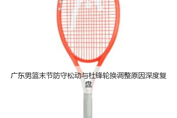 广东男篮末节防守松动与杜锋轮换调整原因深度复盘