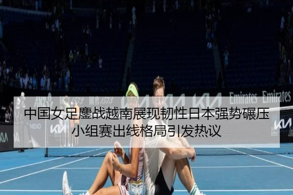 中国女足鏖战越南展现韧性日本强势碾压小组赛出线格局引发热议